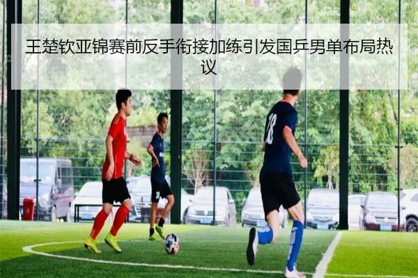 王楚钦亚锦赛前反手衔接加练引发国乒男单布局热议